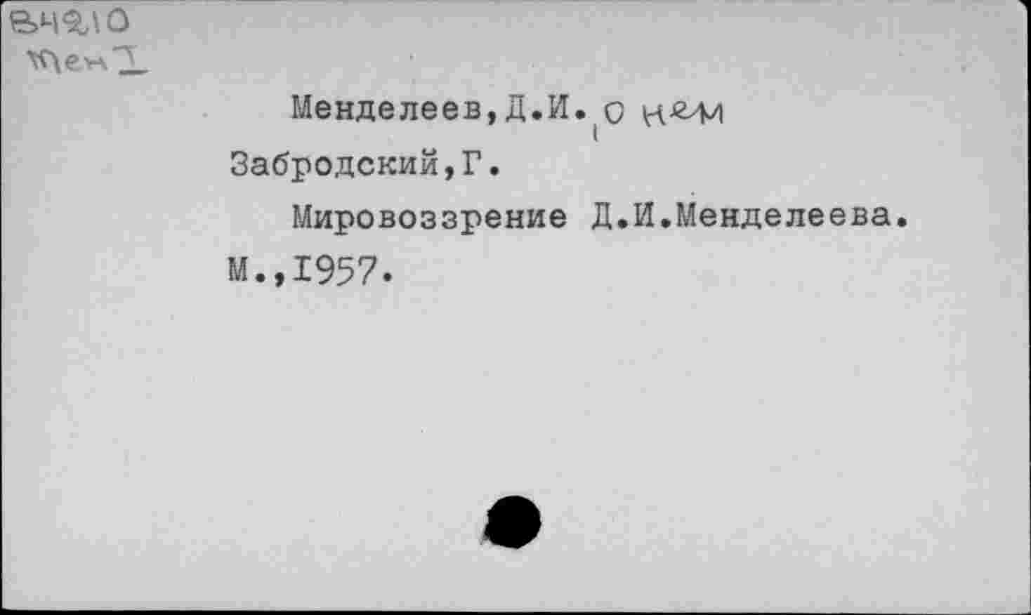 ﻿вч^\ о
Менделеев,Д.И.(0 к-'ЗЛ') Забродский,Г.
Мировоззрение Д.И.Менделеева.
М.,1957.